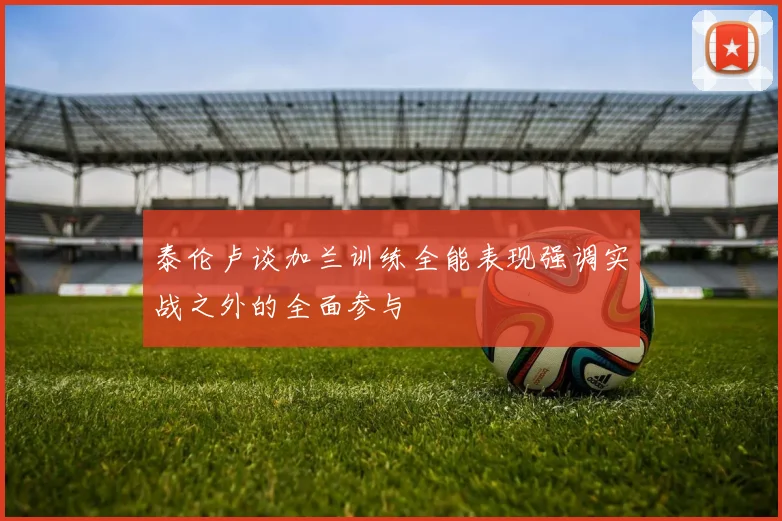 泰伦卢谈加兰训练全能表现强调实战之外的全面参与