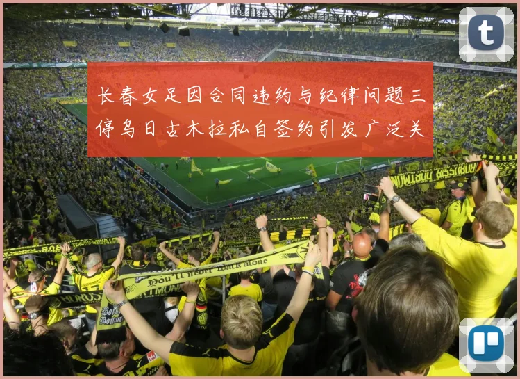 长春女足因合同违约与纪律问题三停乌日古木拉私自签约引发广泛关注