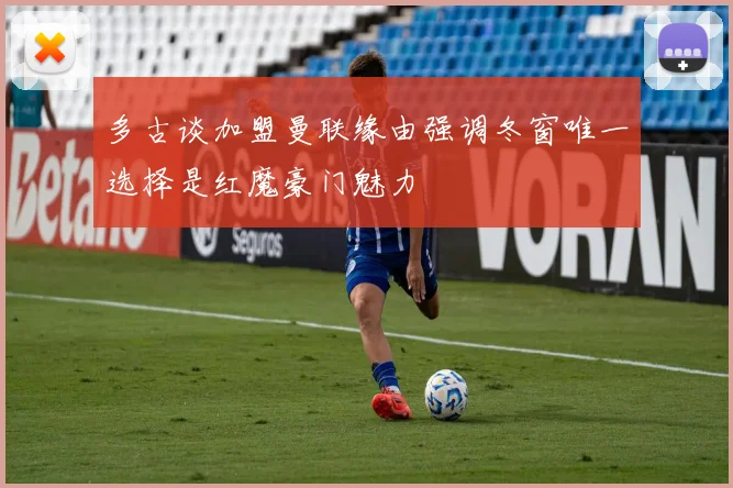 多古谈加盟曼联缘由强调冬窗唯一选择是红魔豪门魅力