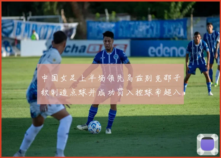 中国女足上半场领先乌兹别克邵子钦制造点球并成功罚入控球率超八成