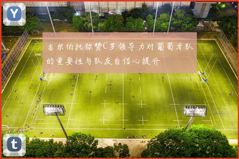 吉尔伯托称赞C罗领导力对葡萄牙队的重要性与队友自信心提升