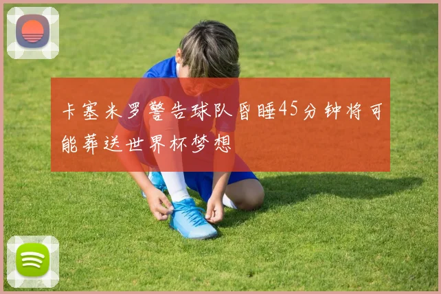 卡塞米罗警告球队昏睡45分钟将可能葬送世界杯梦想