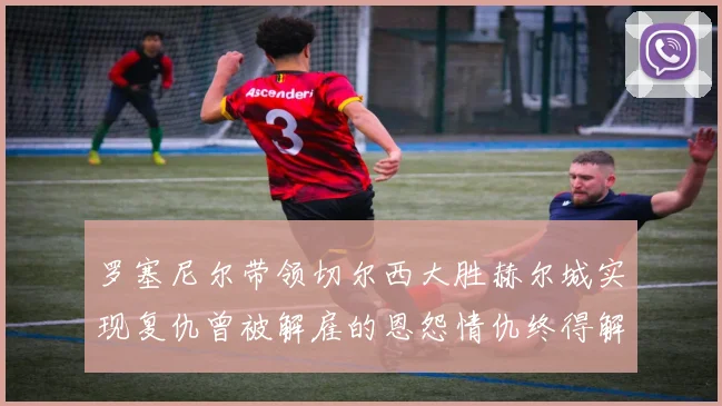 罗塞尼尔带领切尔西大胜赫尔城实现复仇曾被解雇的恩怨情仇终得解开