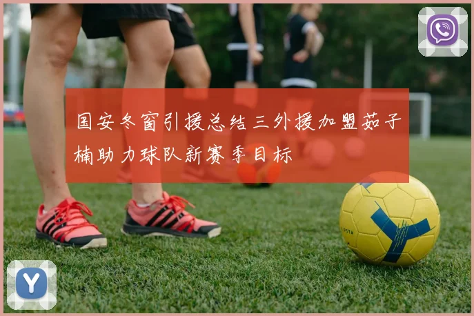 国安冬窗引援总结三外援加盟茹子楠助力球队新赛季目标