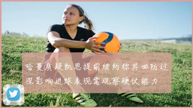 哈曼质疑凯恩提前续约称其回防过深影响进球表现需观察硬仗能力