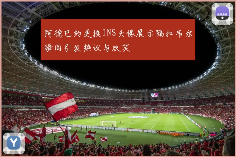 阿德巴约更换INS头像展示隔扣韦尔瞬间引发热议与欢笑