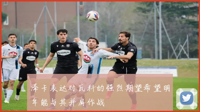 泽卡表达对瓦科的强烈期望希望明年能与其并肩作战