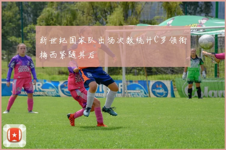 新世纪国家队出场次数统计C罗领衔梅西紧随其后