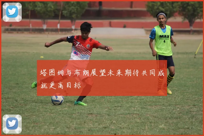 塔图姆与布朗展望未来期待共同成就更高目标
