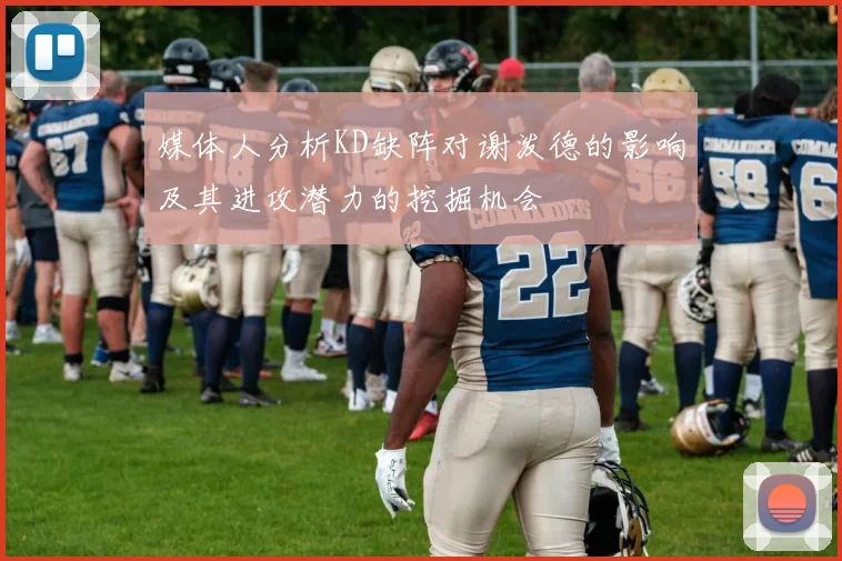 媒体人分析KD缺阵对谢泼德的影响及其进攻潜力的挖掘机会