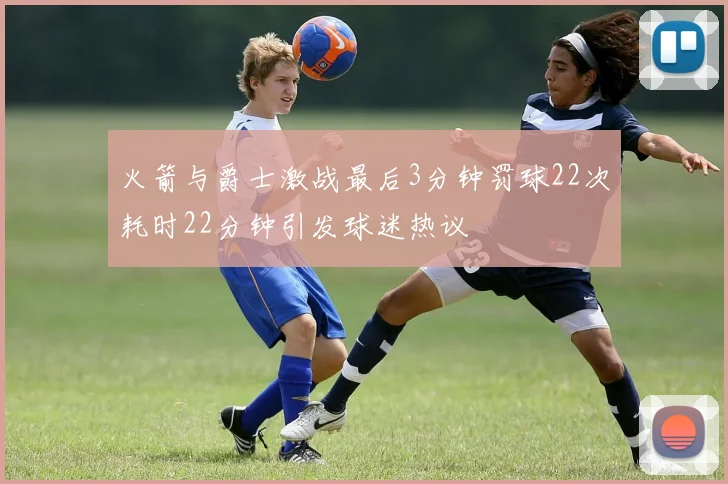 火箭与爵士激战最后3分钟罚球22次耗时22分钟引发球迷热议