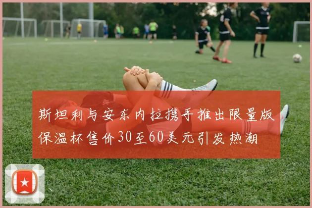 斯坦利与安东内拉携手推出限量版保温杯售价30至60美元引发热潮