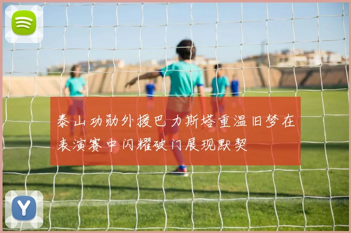 泰山功勋外援巴力斯塔重温旧梦在表演赛中闪耀破门展现默契