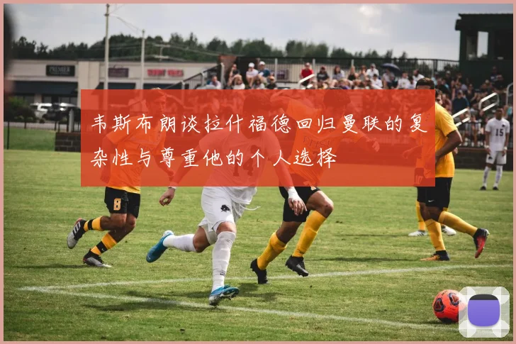 韦斯布朗谈拉什福德回归曼联的复杂性与尊重他的个人选择