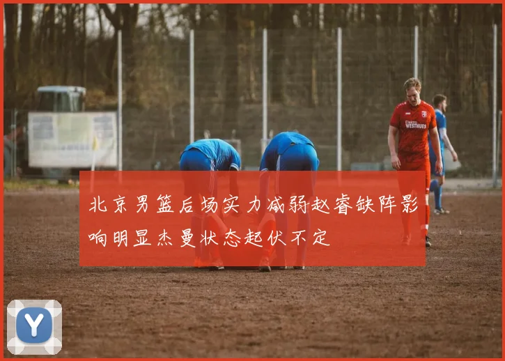 北京男篮后场实力减弱赵睿缺阵影响明显杰曼状态起伏不定