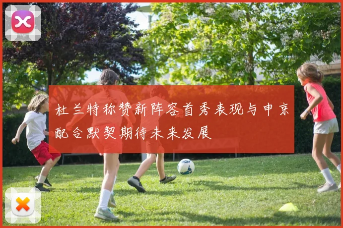 杜兰特称赞新阵容首秀表现与申京配合默契期待未来发展