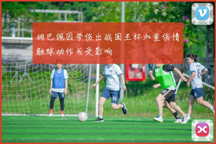 姆巴佩因带伤出战国王杯加重伤情触球动作或受影响