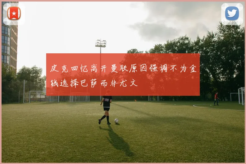 皮克回忆离开曼联原因强调不为金钱选择巴萨而非尤文