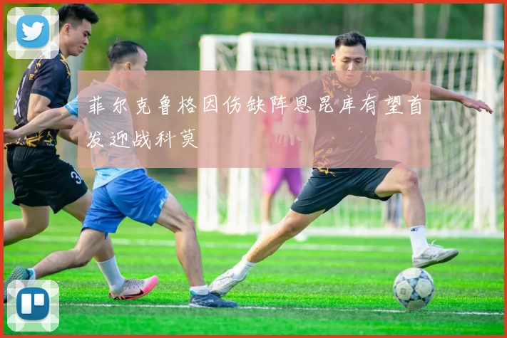 菲尔克鲁格因伤缺阵恩昆库有望首发迎战科莫