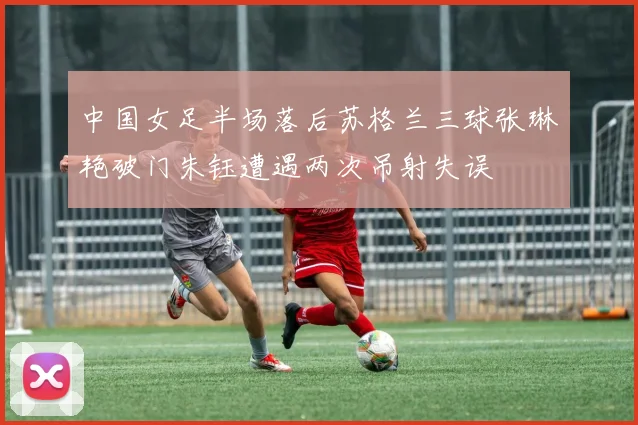 中国女足半场落后苏格兰三球张琳艳破门朱钰遭遇两次吊射失误