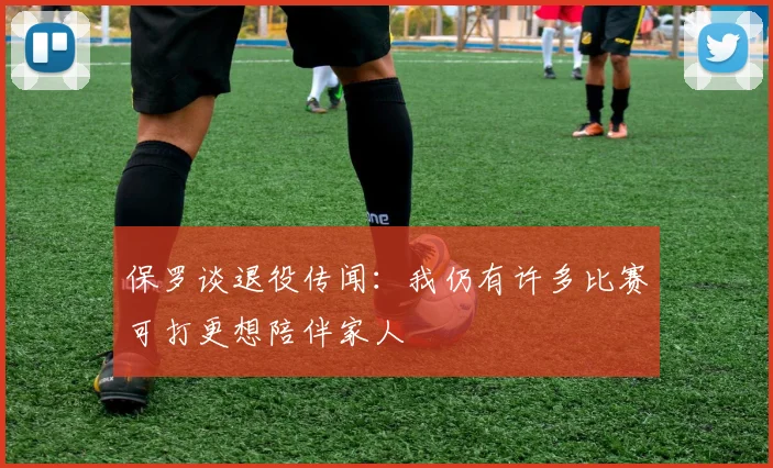 保罗谈退役传闻：我仍有许多比赛可打更想陪伴家人
