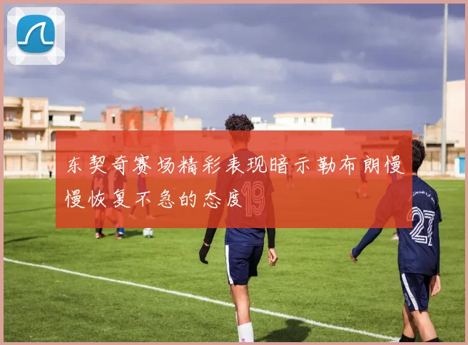 东契奇赛场精彩表现暗示勒布朗慢慢恢复不急的态度