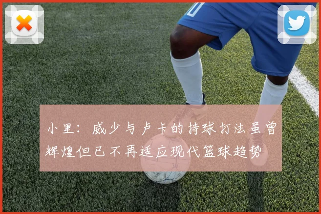 小里：威少与卢卡的持球打法虽曾辉煌但已不再适应现代篮球趋势
