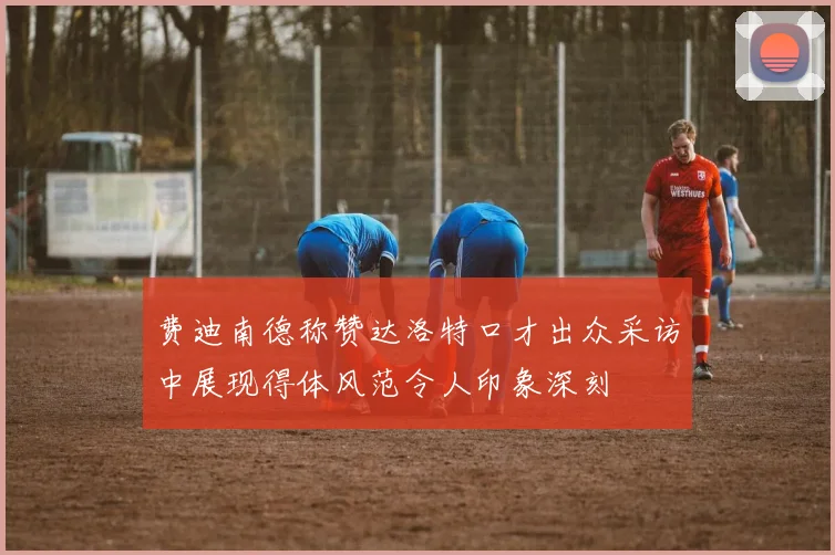 费迪南德称赞达洛特口才出众采访中展现得体风范令人印象深刻