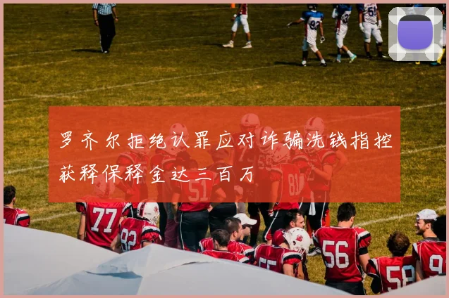 罗齐尔拒绝认罪应对诈骗洗钱指控获释保释金达三百万