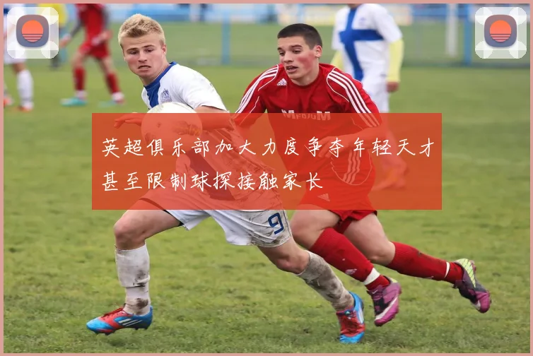 英超俱乐部加大力度争夺年轻天才甚至限制球探接触家长
