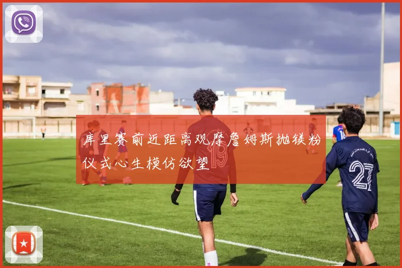 库里赛前近距离观摩詹姆斯抛镁粉仪式心生模仿欲望