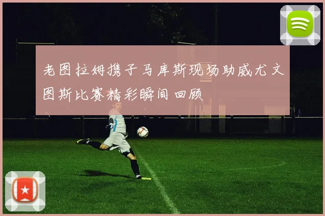 老图拉姆携子马库斯现场助威尤文图斯比赛精彩瞬间回顾