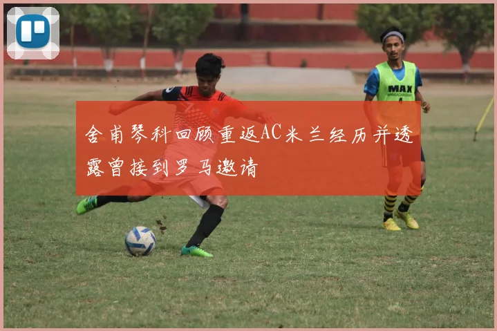 舍甫琴科回顾重返AC米兰经历并透露曾接到罗马邀请