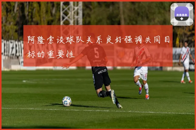 阿隆索谈球队关系良好强调共同目标的重要性