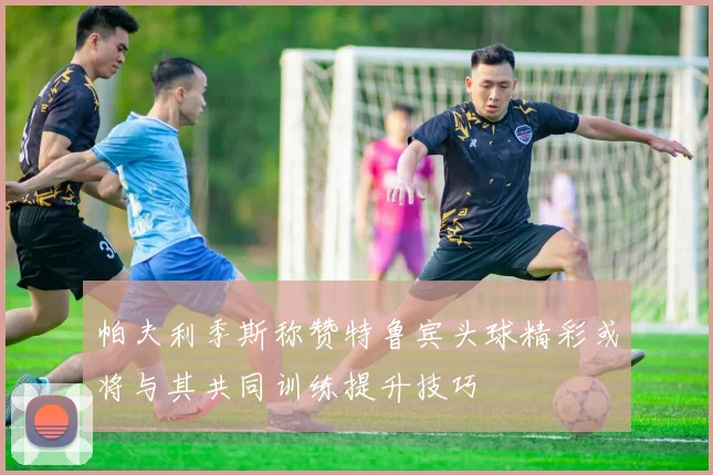 帕夫利季斯称赞特鲁宾头球精彩或将与其共同训练提升技巧