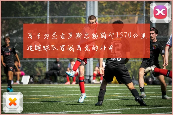 马卡为圣吉罗斯忠粉骑行1570公里追随球队客战马竞的壮举