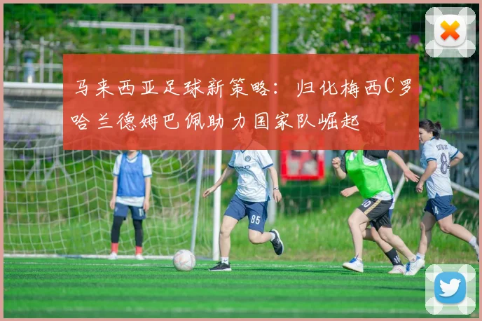 马来西亚足球新策略：归化梅西C罗哈兰德姆巴佩助力国家队崛起