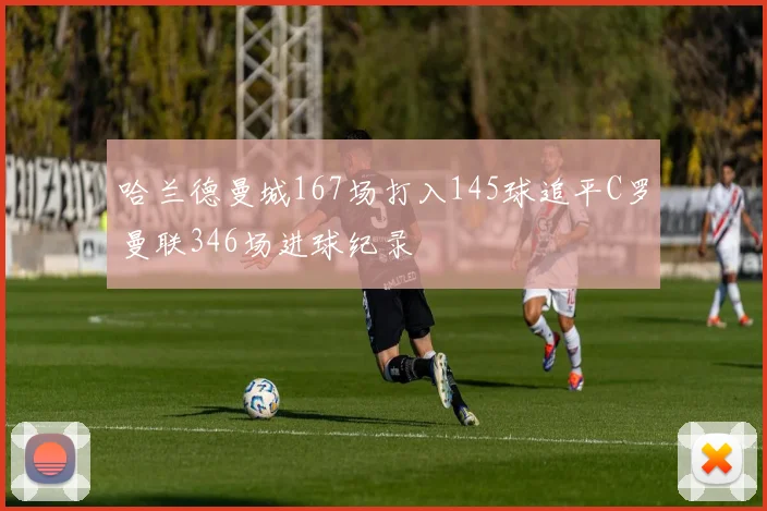 哈兰德曼城167场打入145球追平C罗曼联346场进球纪录